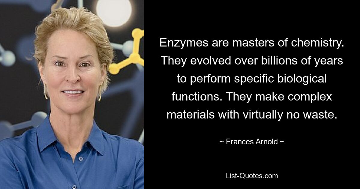 Enzymes are masters of chemistry. They evolved over billions of years to perform specific biological functions. They make complex materials with virtually no waste. — © Frances Arnold