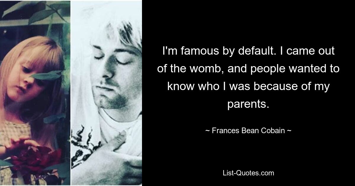 I'm famous by default. I came out of the womb, and people wanted to know who I was because of my parents. — © Frances Bean Cobain