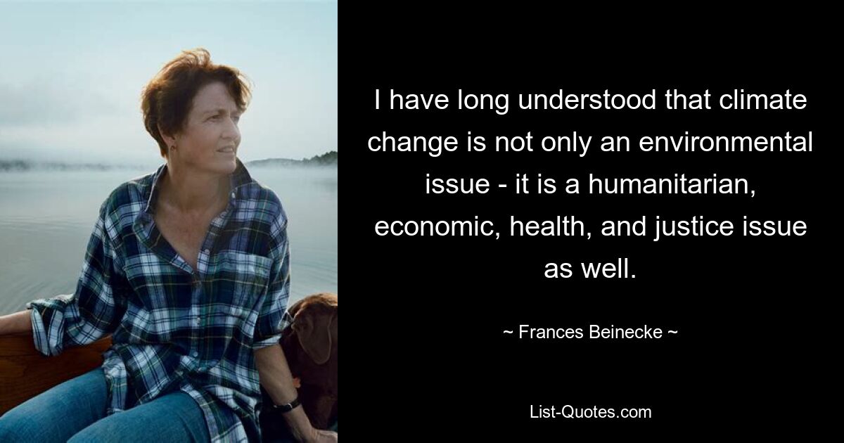 I have long understood that climate change is not only an environmental issue - it is a humanitarian, economic, health, and justice issue as well. — © Frances Beinecke