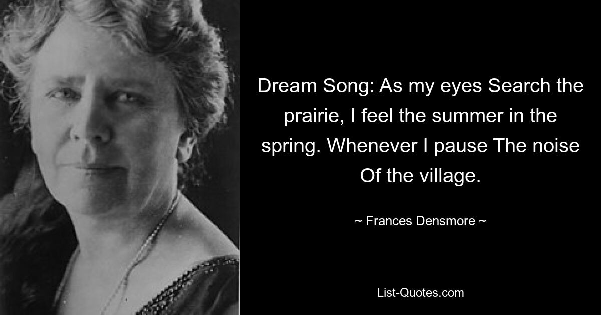 Dream Song: As my eyes Search the prairie, I feel the summer in the spring. Whenever I pause The noise Of the village. — © Frances Densmore