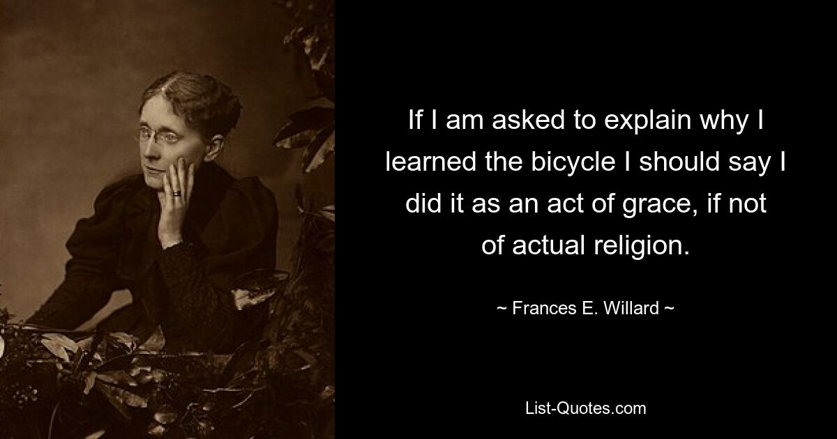 If I am asked to explain why I learned the bicycle I should say I did it as an act of grace, if not of actual religion. — © Frances E. Willard