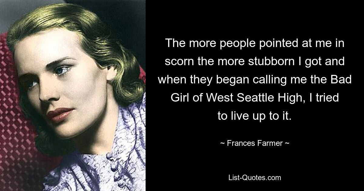 The more people pointed at me in scorn the more stubborn I got and when they began calling me the Bad Girl of West Seattle High, I tried to live up to it. — © Frances Farmer