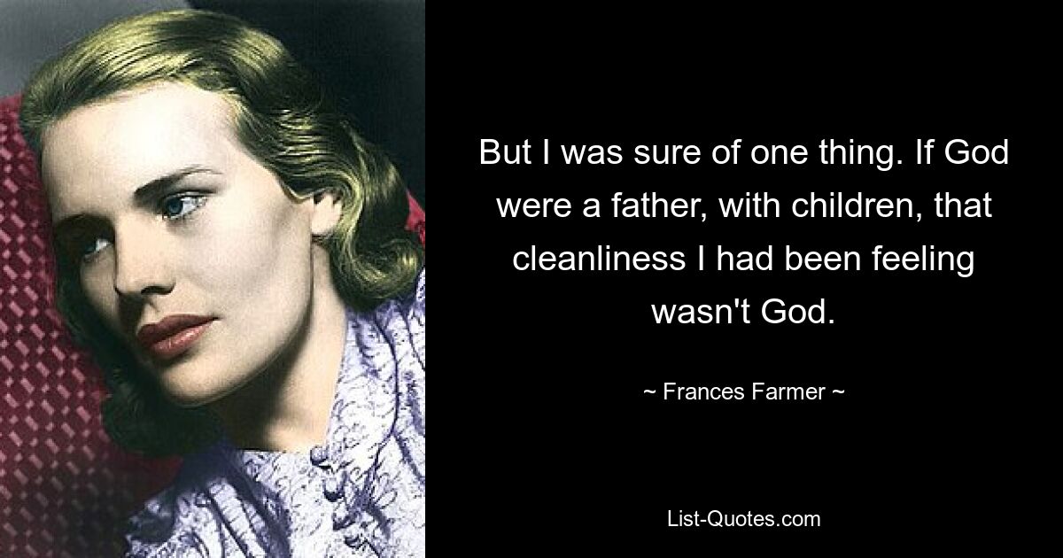 But I was sure of one thing. If God were a father, with children, that cleanliness I had been feeling wasn't God. — © Frances Farmer