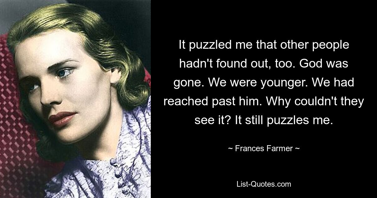 It puzzled me that other people hadn't found out, too. God was gone. We were younger. We had reached past him. Why couldn't they see it? It still puzzles me. — © Frances Farmer