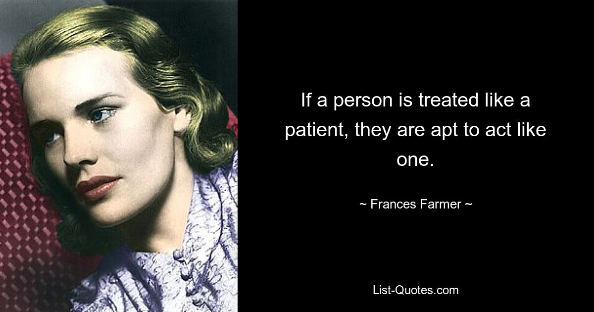 If a person is treated like a patient, they are apt to act like one. — © Frances Farmer