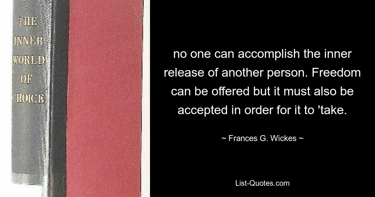 no one can accomplish the inner release of another person. Freedom can be offered but it must also be accepted in order for it to 'take. — © Frances G. Wickes