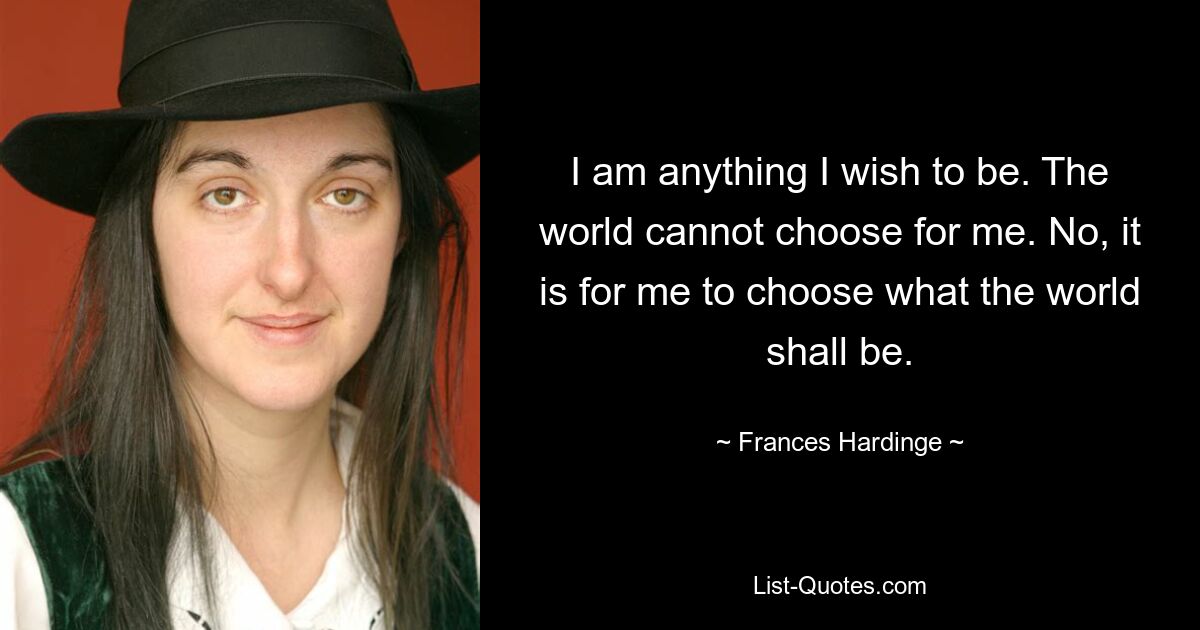 I am anything I wish to be. The world cannot choose for me. No, it is for me to choose what the world shall be. — © Frances Hardinge