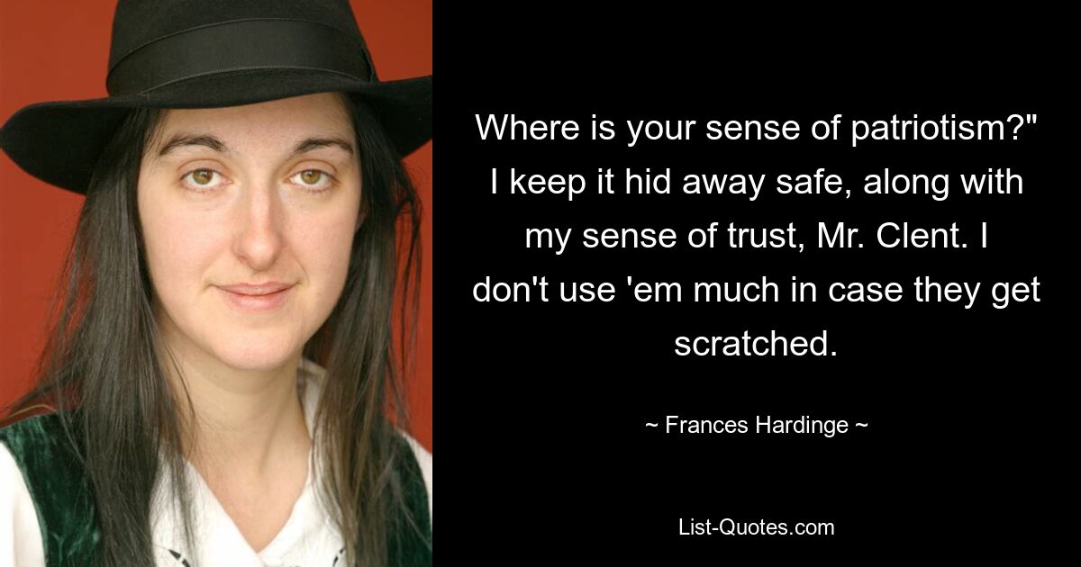 Where is your sense of patriotism?" I keep it hid away safe, along with my sense of trust, Mr. Clent. I don't use 'em much in case they get scratched. — © Frances Hardinge