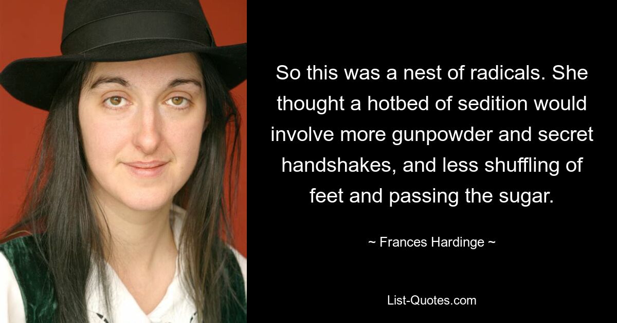 So this was a nest of radicals. She thought a hotbed of sedition would involve more gunpowder and secret handshakes, and less shuffling of feet and passing the sugar. — © Frances Hardinge