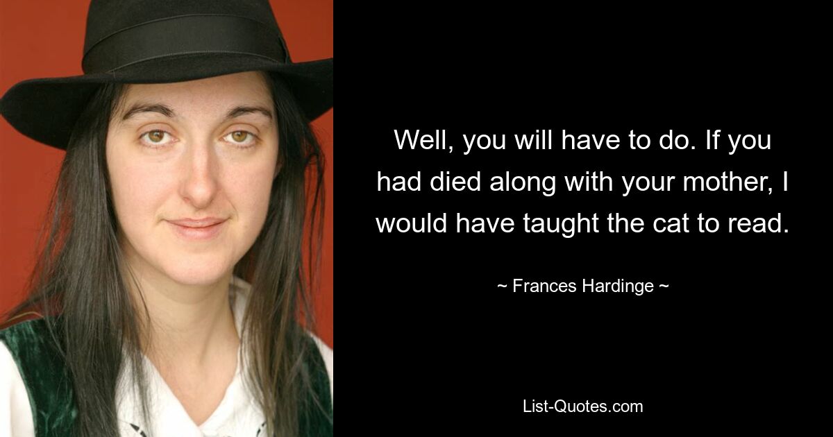 Well, you will have to do. If you had died along with your mother, I would have taught the cat to read. — © Frances Hardinge