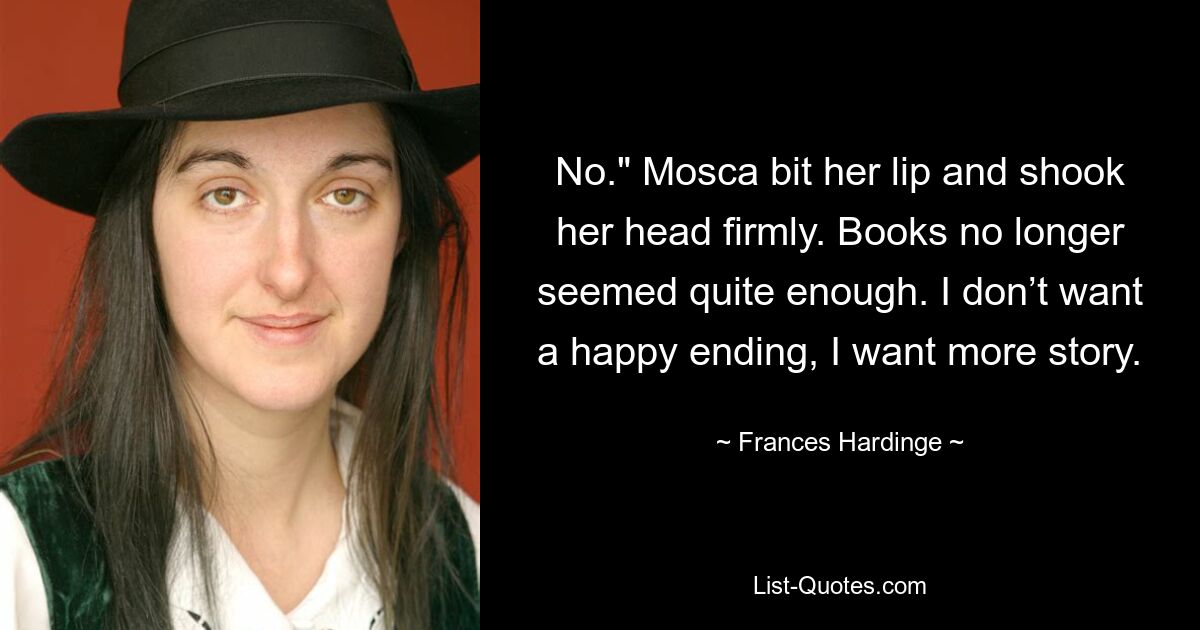 No." Mosca bit her lip and shook her head firmly. Books no longer seemed quite enough. I don’t want a happy ending, I want more story. — © Frances Hardinge