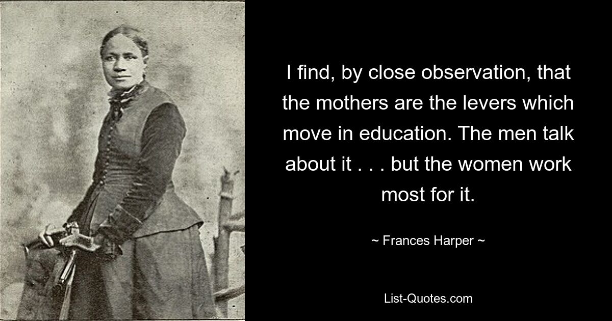 I find, by close observation, that the mothers are the levers which move in education. The men talk about it . . . but the women work most for it. — © Frances Harper