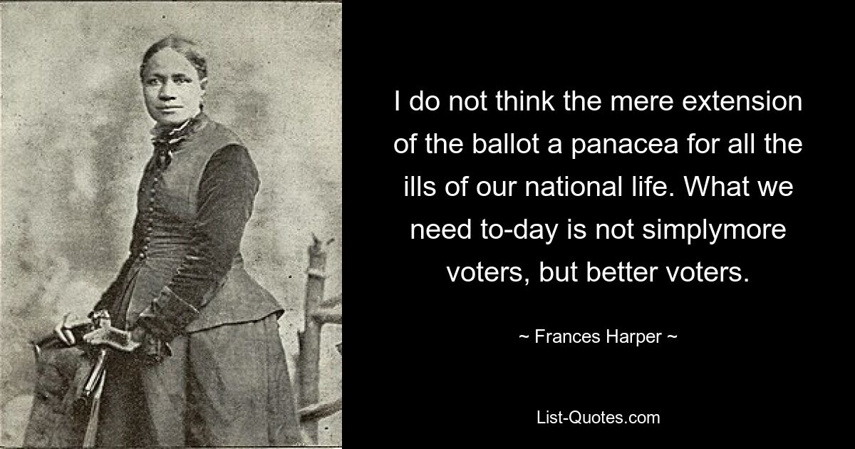 I do not think the mere extension of the ballot a panacea for all the ills of our national life. What we need to-day is not simplymore voters, but better voters. — © Frances Harper