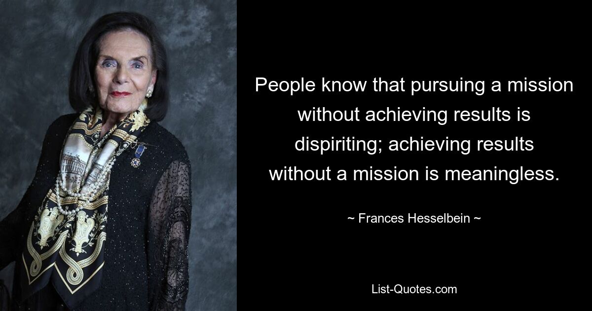 People know that pursuing a mission without achieving results is dispiriting; achieving results without a mission is meaningless. — © Frances Hesselbein