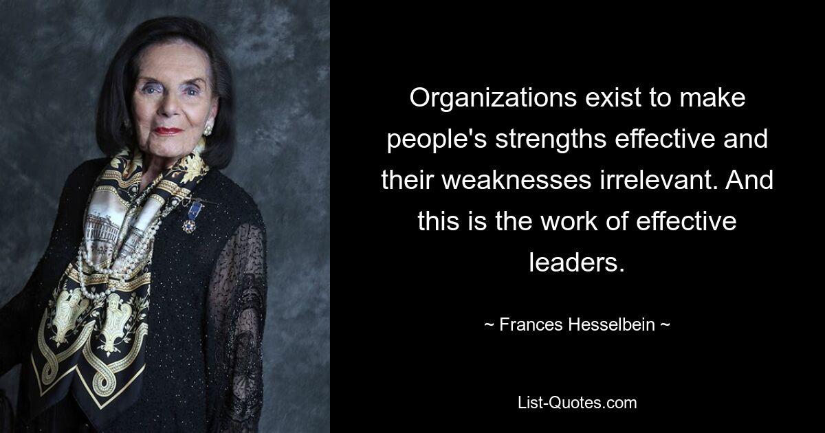 Organizations exist to make people's strengths effective and their weaknesses irrelevant. And this is the work of effective leaders. — © Frances Hesselbein