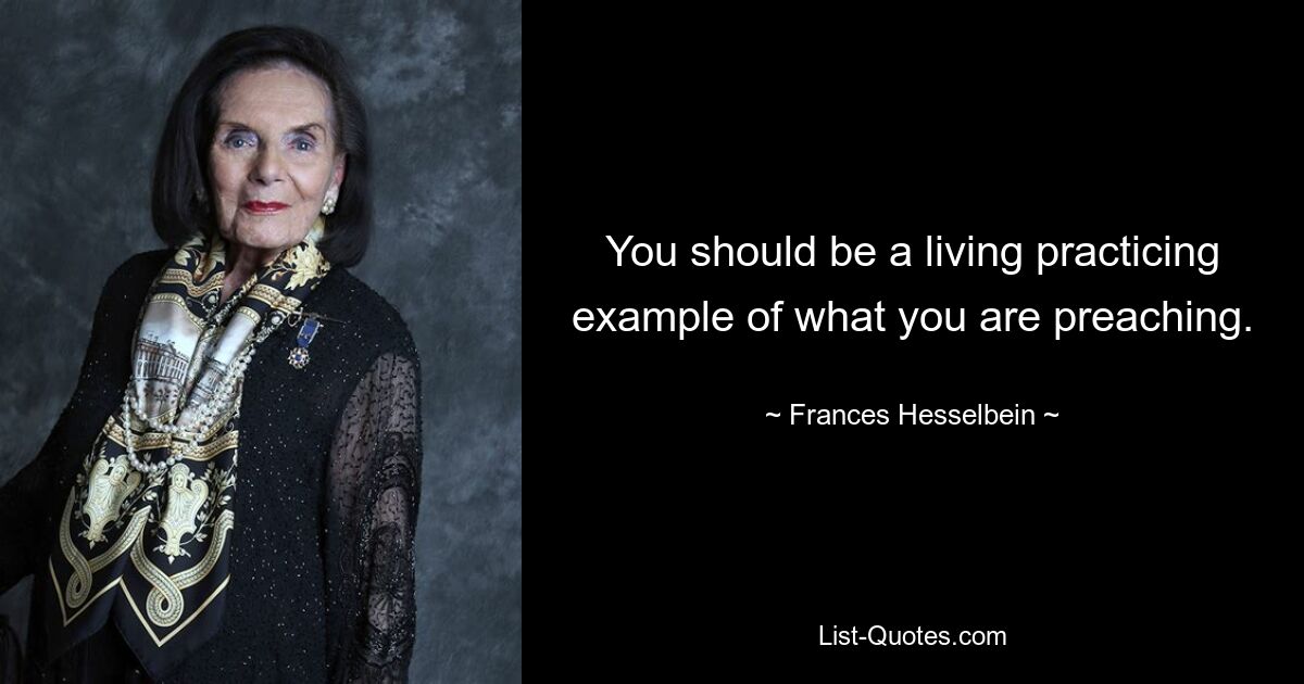 You should be a living practicing example of what you are preaching. — © Frances Hesselbein