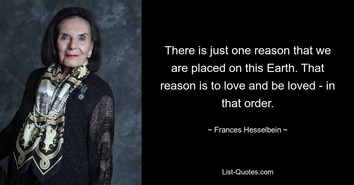 There is just one reason that we are placed on this Earth. That reason is to love and be loved - in that order. — © Frances Hesselbein