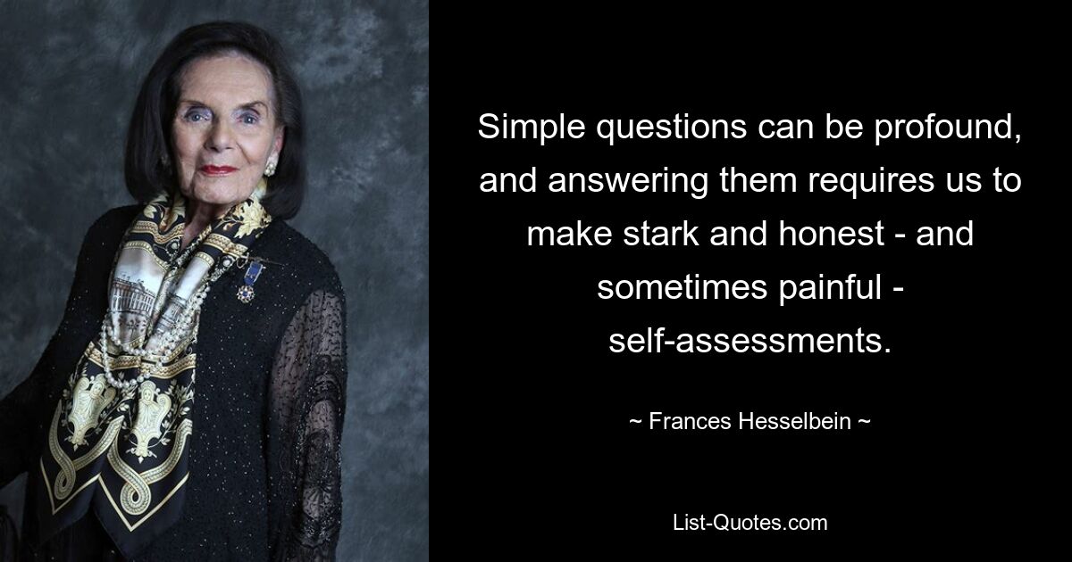 Simple questions can be profound, and answering them requires us to make stark and honest - and sometimes painful - self-assessments. — © Frances Hesselbein