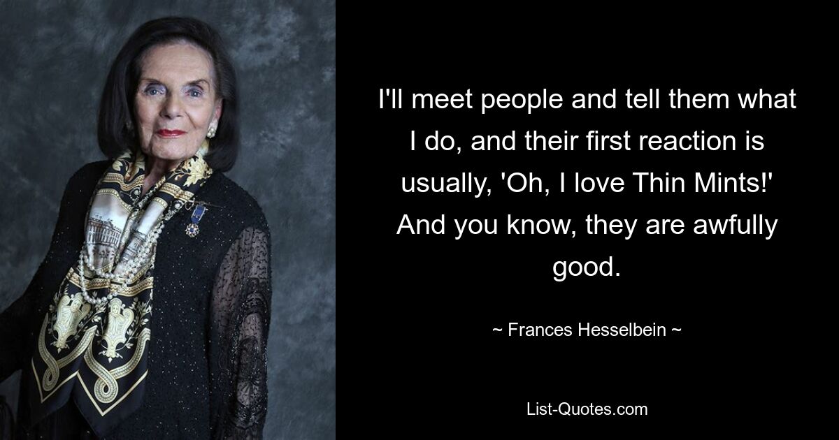 I'll meet people and tell them what I do, and their first reaction is usually, 'Oh, I love Thin Mints!' And you know, they are awfully good. — © Frances Hesselbein