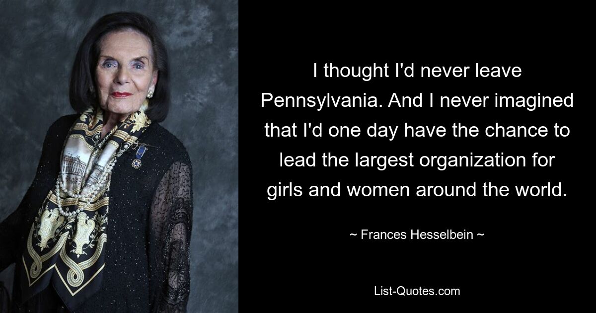 I thought I'd never leave Pennsylvania. And I never imagined that I'd one day have the chance to lead the largest organization for girls and women around the world. — © Frances Hesselbein