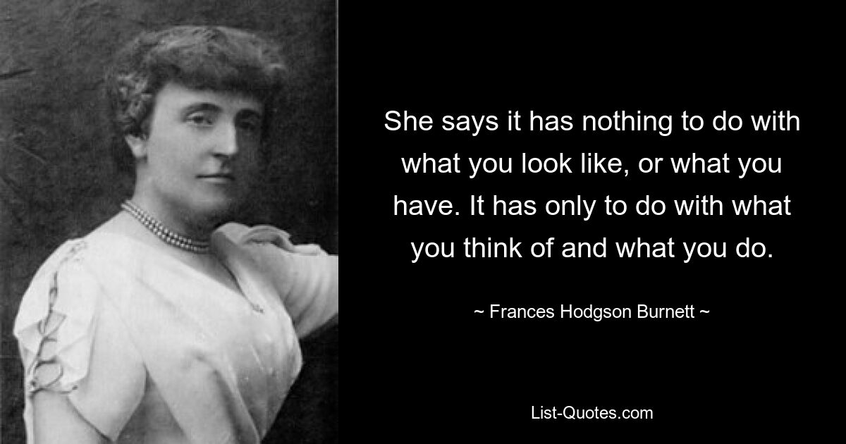 She says it has nothing to do with what you look like, or what you have. It has only to do with what you think of and what you do. — © Frances Hodgson Burnett