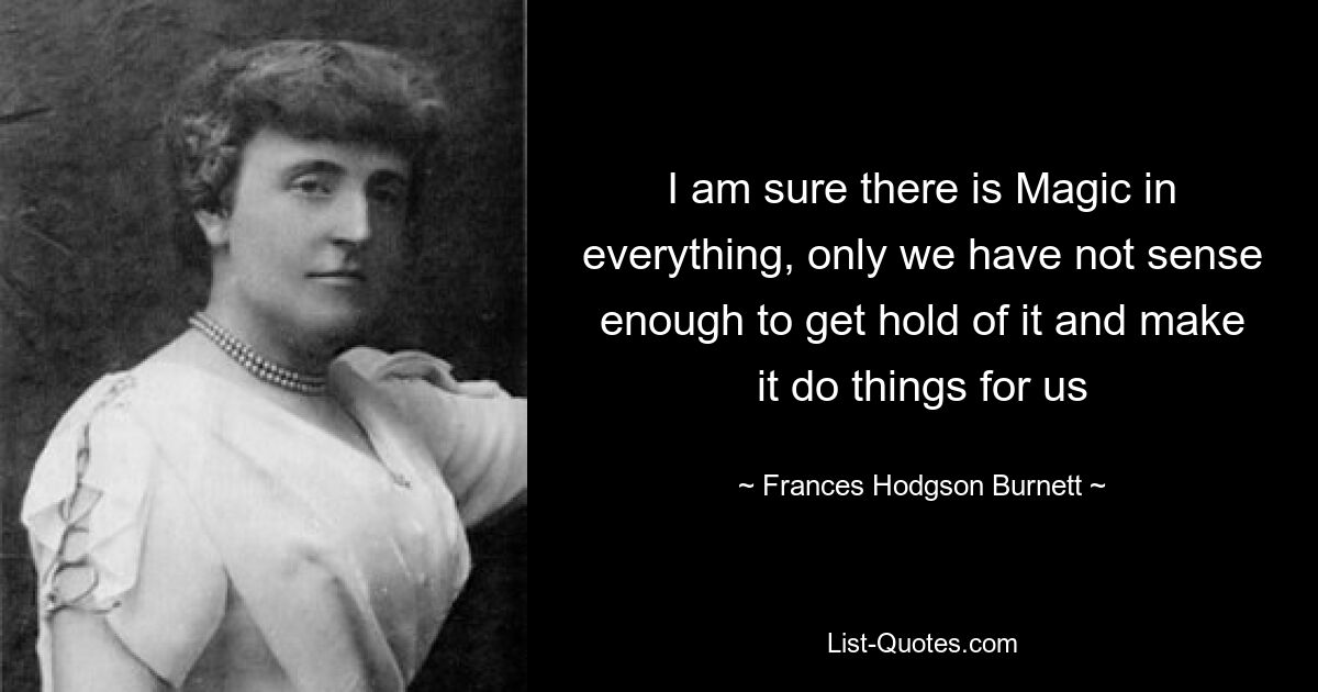 I am sure there is Magic in everything, only we have not sense enough to get hold of it and make it do things for us — © Frances Hodgson Burnett