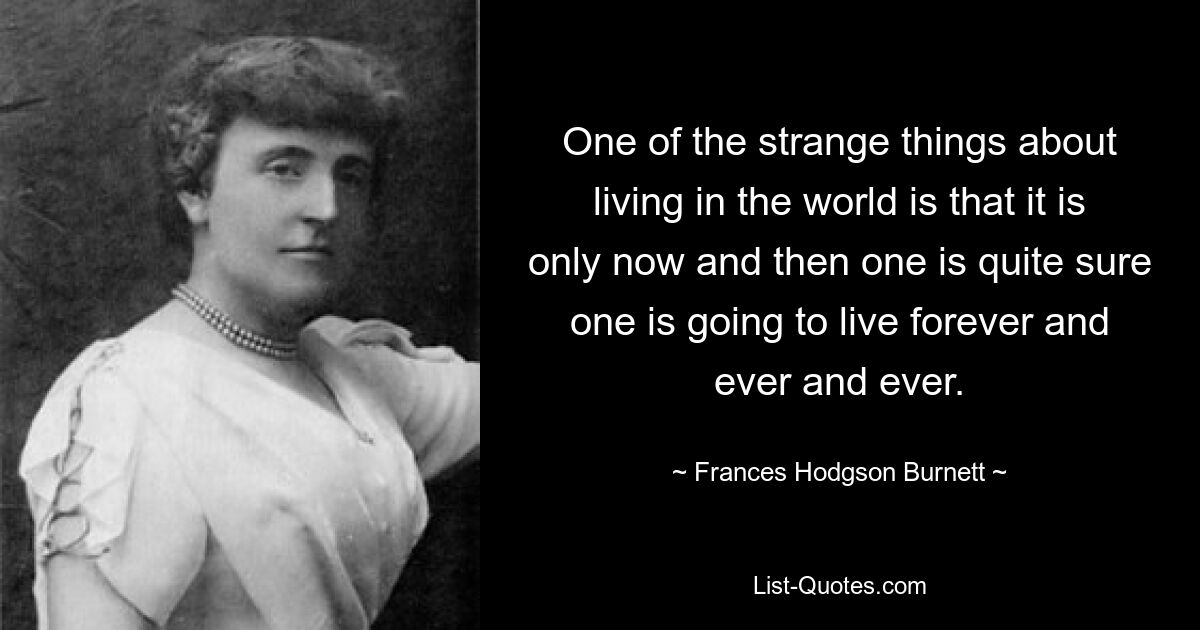 One of the strange things about living in the world is that it is only now and then one is quite sure one is going to live forever and ever and ever. — © Frances Hodgson Burnett