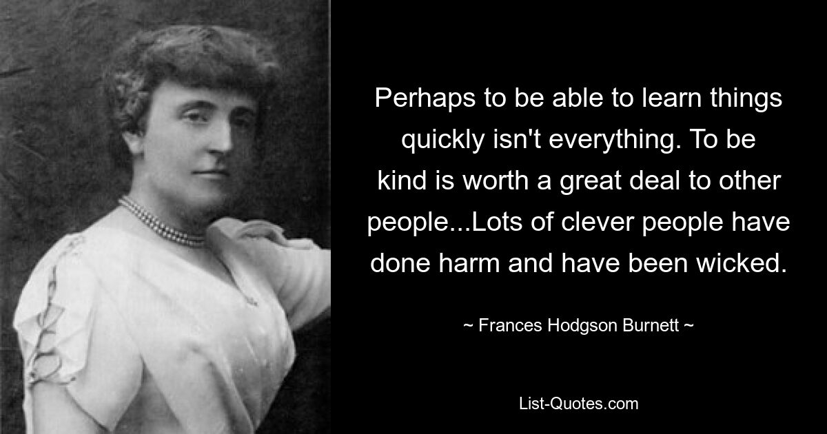 Perhaps to be able to learn things quickly isn't everything. To be kind is worth a great deal to other people...Lots of clever people have done harm and have been wicked. — © Frances Hodgson Burnett