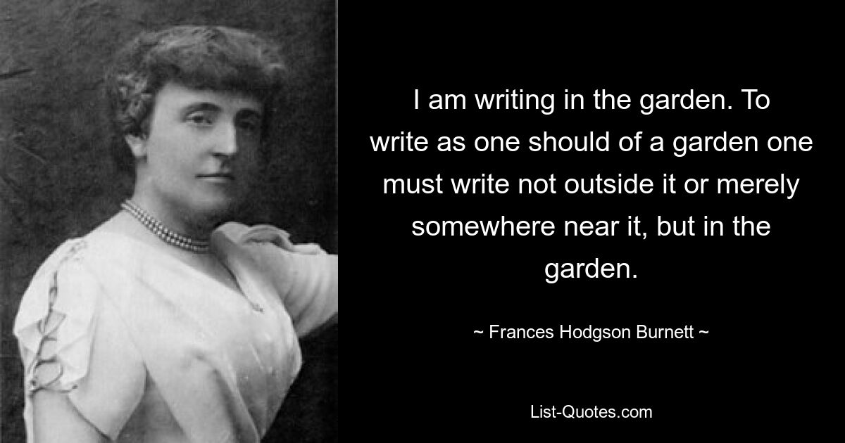 I am writing in the garden. To write as one should of a garden one must write not outside it or merely somewhere near it, but in the garden. — © Frances Hodgson Burnett