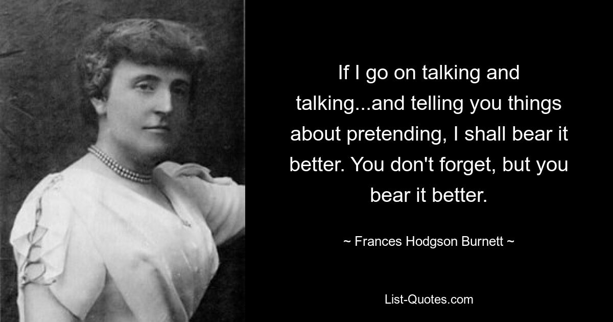 If I go on talking and talking...and telling you things about pretending, I shall bear it better. You don't forget, but you bear it better. — © Frances Hodgson Burnett