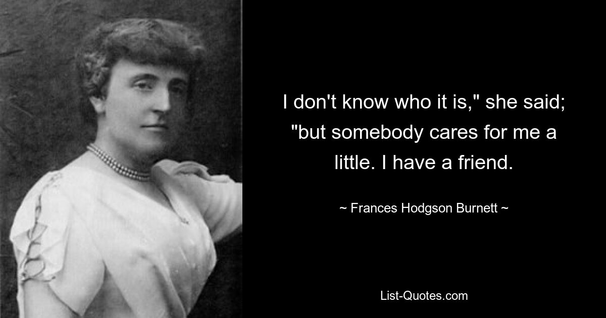 I don't know who it is," she said; "but somebody cares for me a little. I have a friend. — © Frances Hodgson Burnett