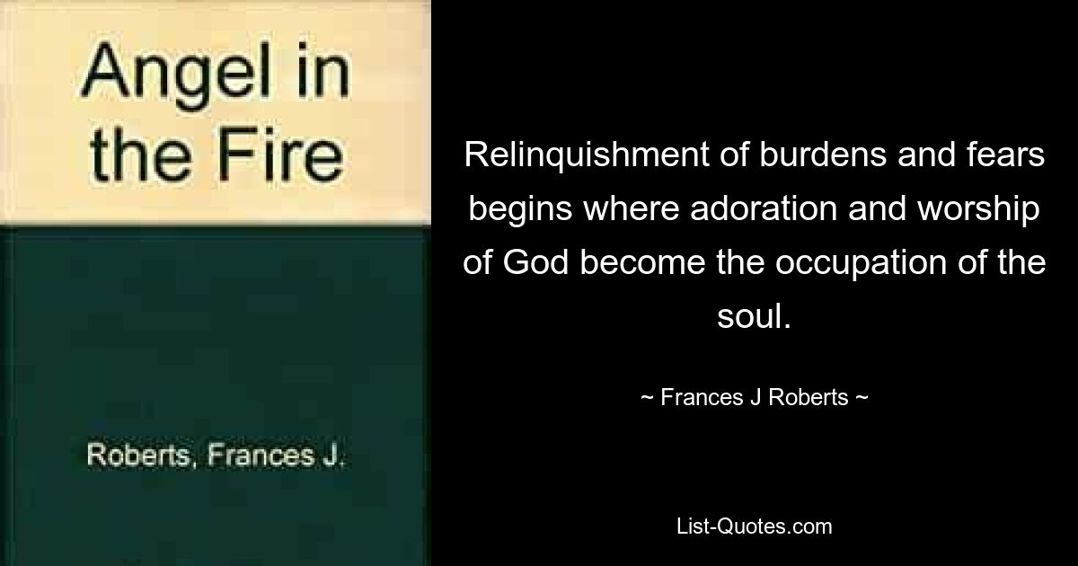 Relinquishment of burdens and fears begins where adoration and worship of God become the occupation of the soul. — © Frances J Roberts