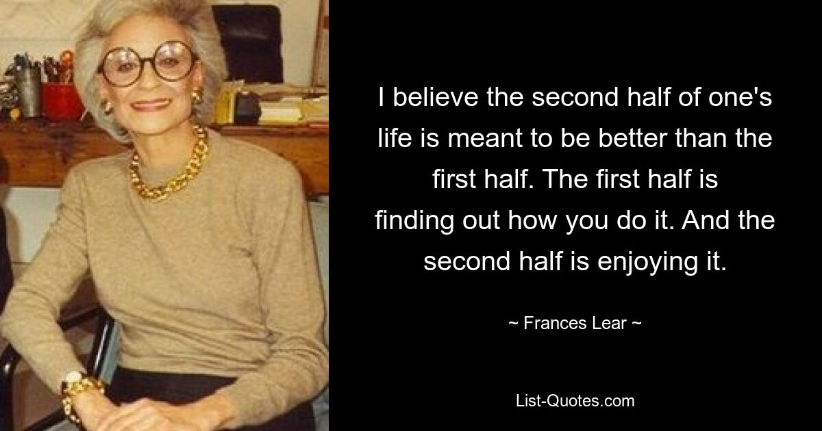 I believe the second half of one's life is meant to be better than the first half. The first half is finding out how you do it. And the second half is enjoying it. — © Frances Lear