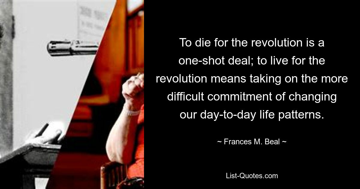 To die for the revolution is a one-shot deal; to live for the revolution means taking on the more difficult commitment of changing our day-to-day life patterns. — © Frances M. Beal