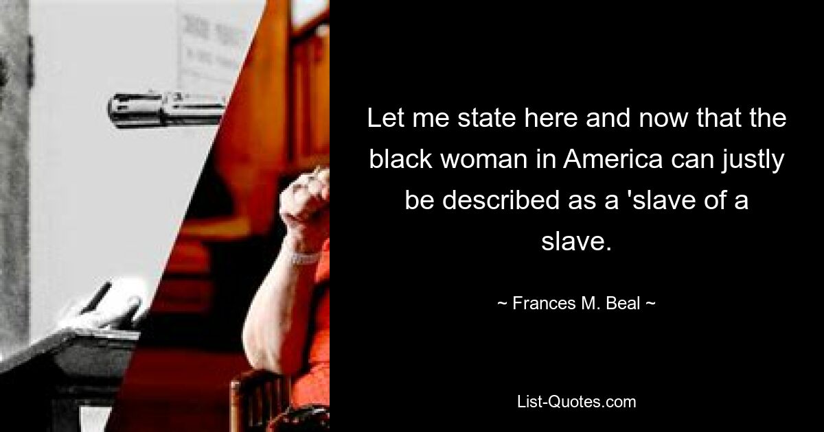 Let me state here and now that the black woman in America can justly be described as a 'slave of a slave. — © Frances M. Beal