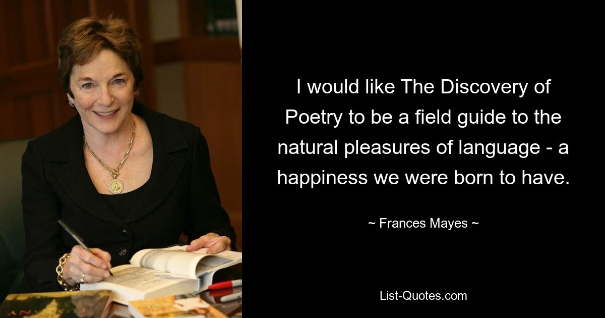 I would like The Discovery of Poetry to be a field guide to the natural pleasures of language - a happiness we were born to have. — © Frances Mayes