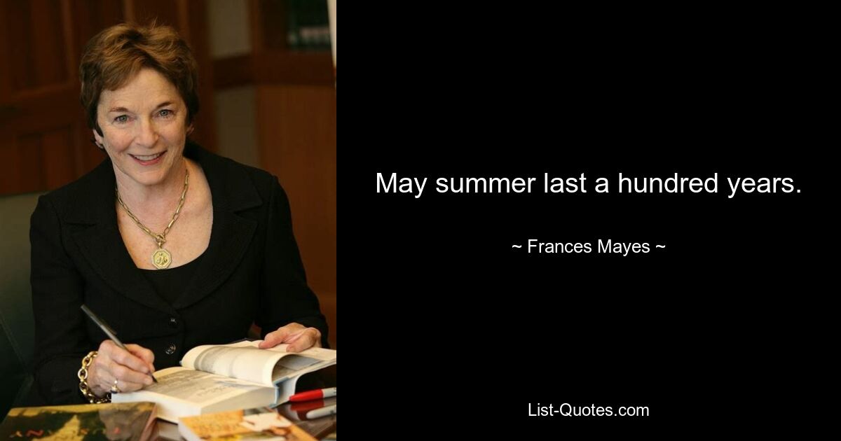 May summer last a hundred years. — © Frances Mayes