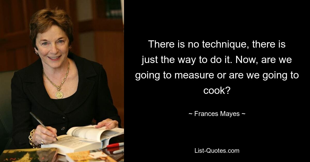 There is no technique, there is just the way to do it. Now, are we going to measure or are we going to cook? — © Frances Mayes