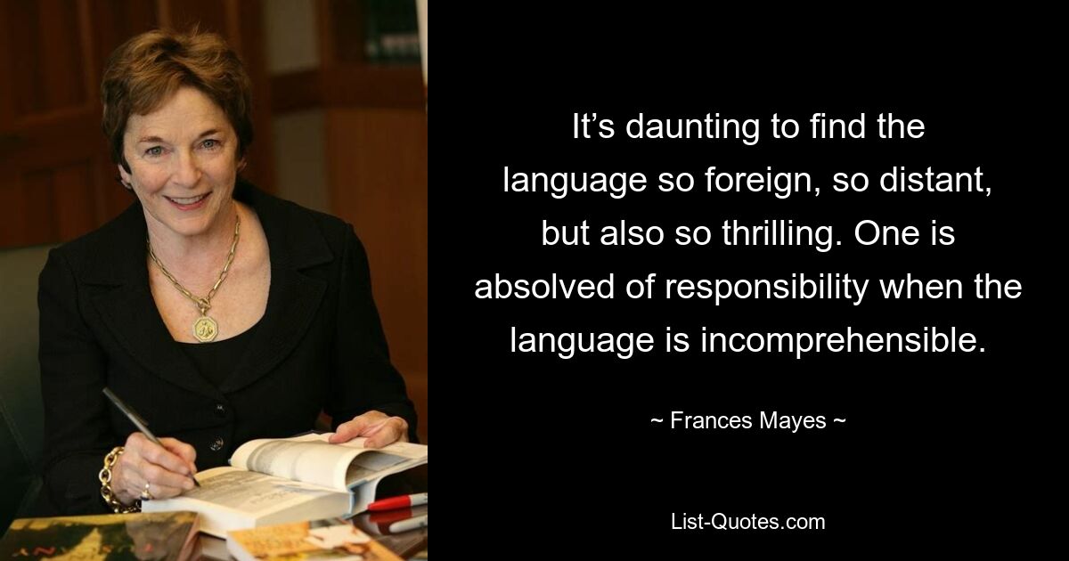 It’s daunting to find the language so foreign, so distant, but also so thrilling. One is absolved of responsibility when the language is incomprehensible. — © Frances Mayes