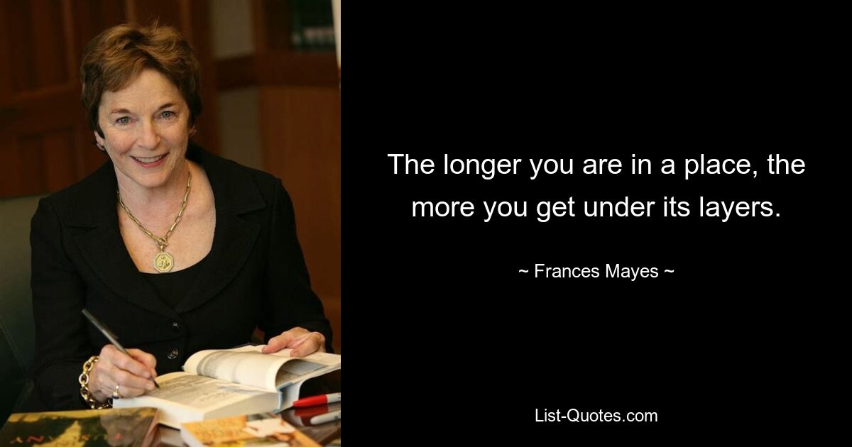 The longer you are in a place, the more you get under its layers. — © Frances Mayes