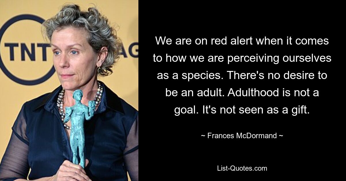 We are on red alert when it comes to how we are perceiving ourselves as a species. There's no desire to be an adult. Adulthood is not a goal. It's not seen as a gift. — © Frances McDormand