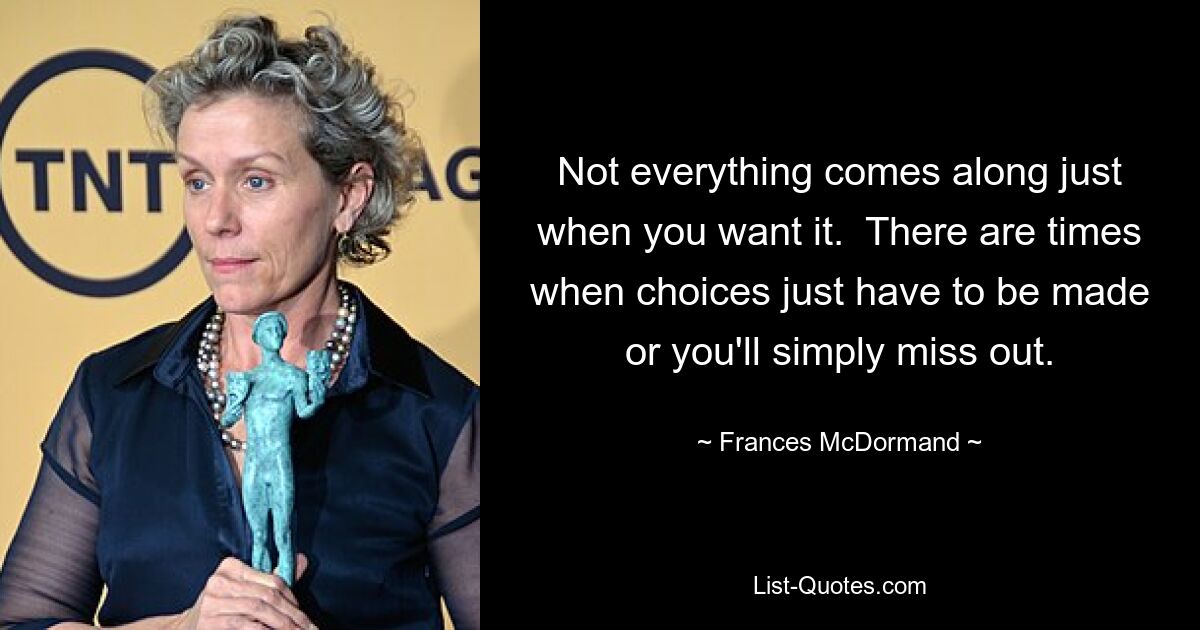 Not everything comes along just when you want it.  There are times when choices just have to be made or you'll simply miss out. — © Frances McDormand