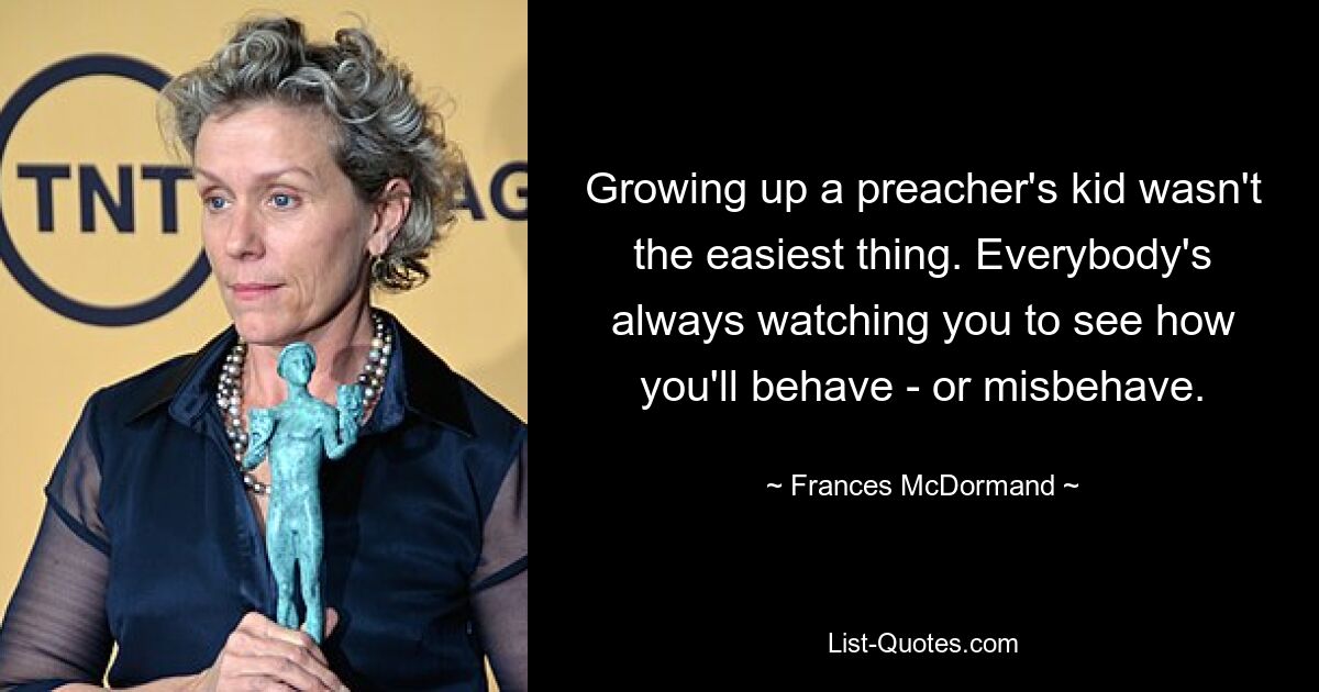 Growing up a preacher's kid wasn't the easiest thing. Everybody's always watching you to see how you'll behave - or misbehave. — © Frances McDormand