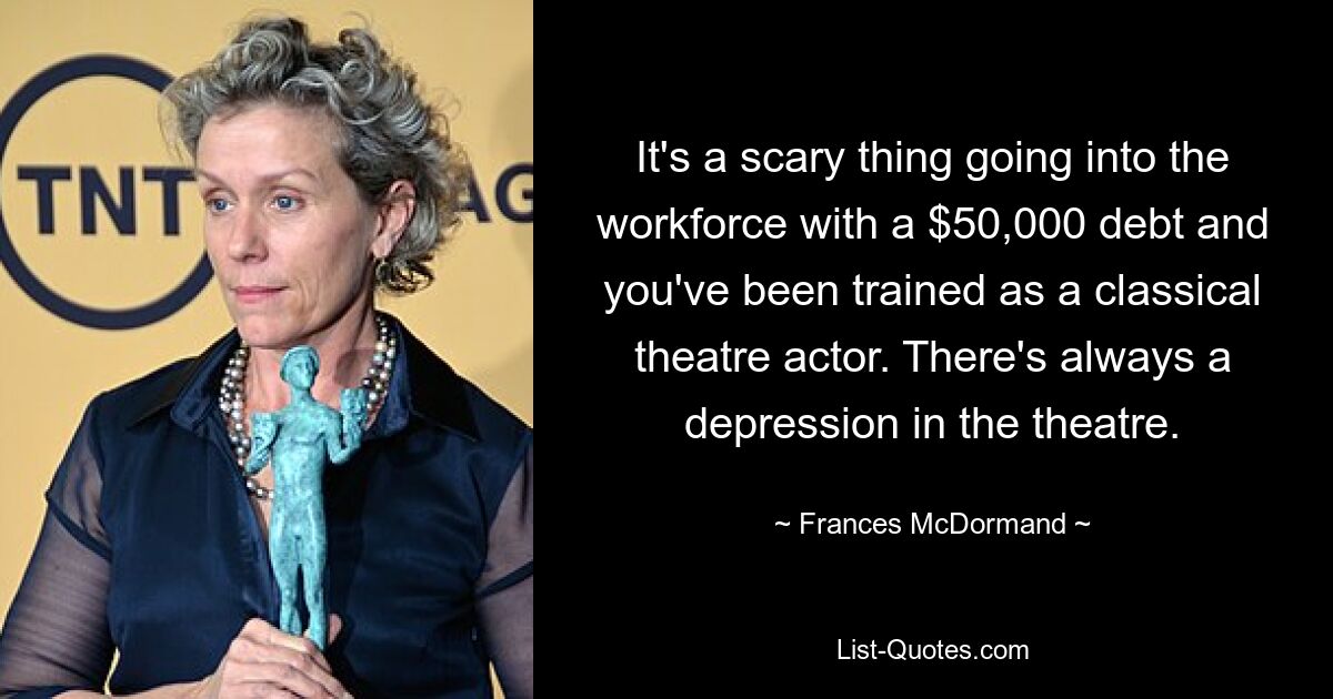 It's a scary thing going into the workforce with a $50,000 debt and you've been trained as a classical theatre actor. There's always a depression in the theatre. — © Frances McDormand