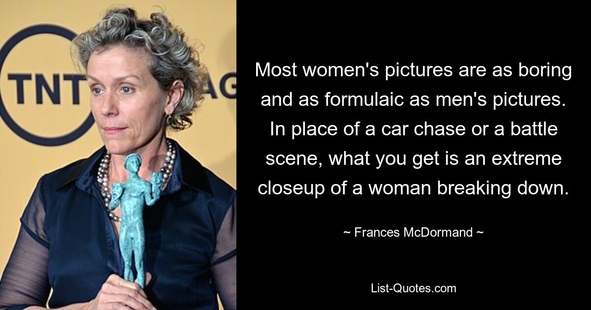 Most women's pictures are as boring and as formulaic as men's pictures. In place of a car chase or a battle scene, what you get is an extreme closeup of a woman breaking down. — © Frances McDormand