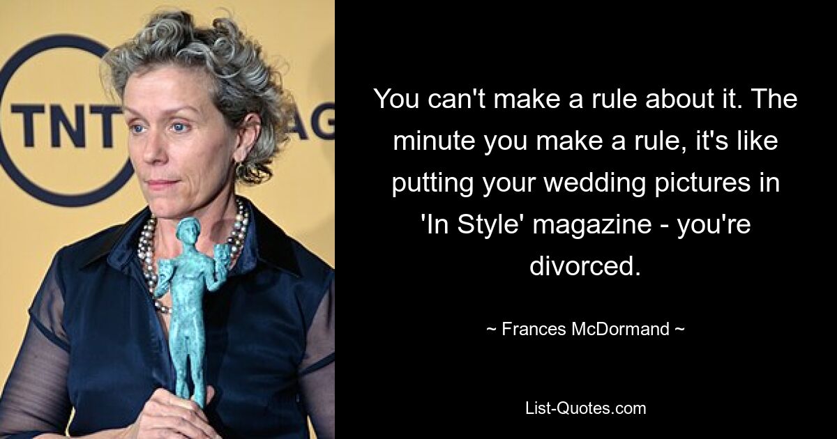 You can't make a rule about it. The minute you make a rule, it's like putting your wedding pictures in 'In Style' magazine - you're divorced. — © Frances McDormand