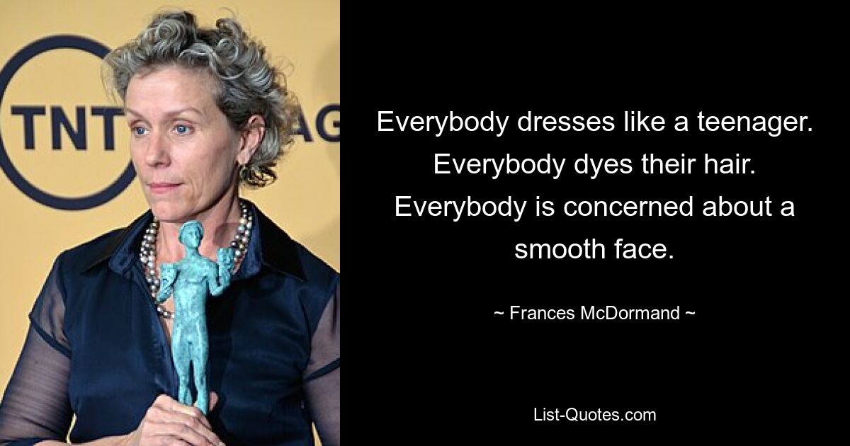 Everybody dresses like a teenager. Everybody dyes their hair. Everybody is concerned about a smooth face. — © Frances McDormand