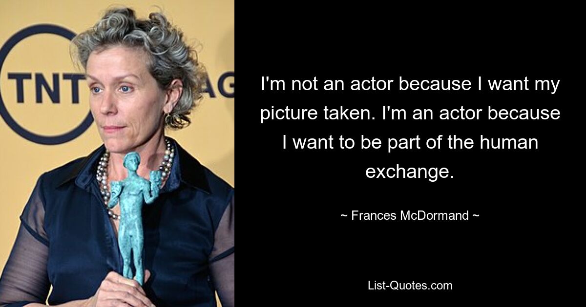 I'm not an actor because I want my picture taken. I'm an actor because I want to be part of the human exchange. — © Frances McDormand