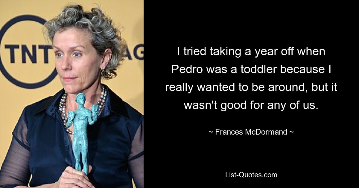 I tried taking a year off when Pedro was a toddler because I really wanted to be around, but it wasn't good for any of us. — © Frances McDormand