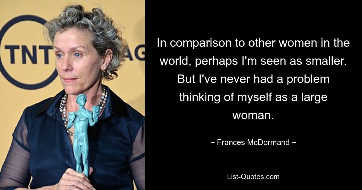 In comparison to other women in the world, perhaps I'm seen as smaller. But I've never had a problem thinking of myself as a large woman. — © Frances McDormand